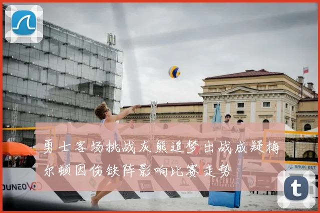 勇士客场挑战灰熊追梦出战成疑梅尔顿因伤缺阵影响比赛走势