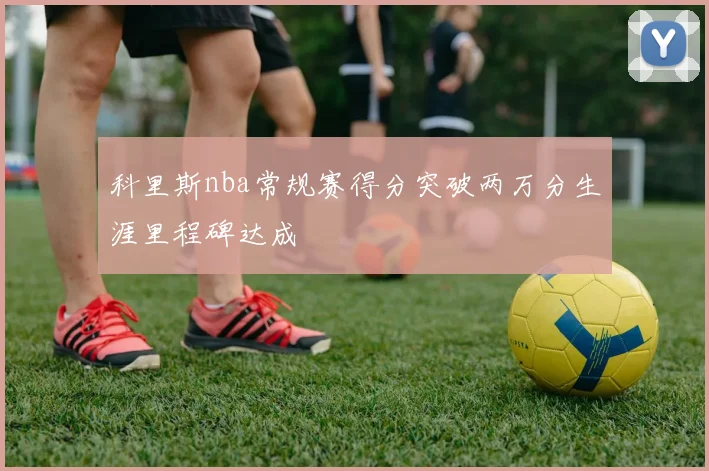 科里斯nba常规赛得分突破两万分生涯里程碑达成