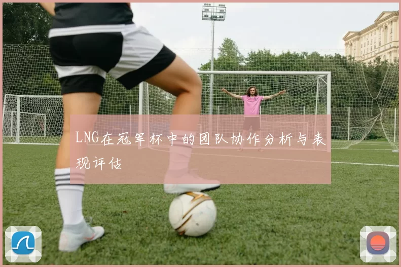 LNG在冠军杯中的团队协作分析与表现评估