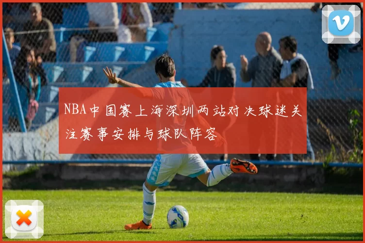NBA中国赛上海深圳两站对决球迷关注赛事安排与球队阵容