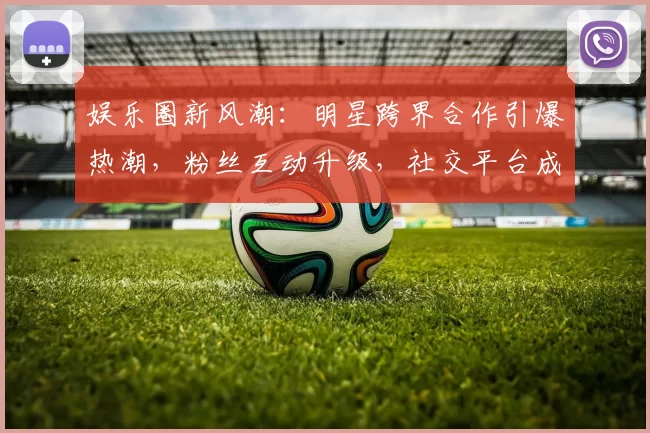 娱乐圈新风潮：明星跨界合作引爆热潮，粉丝互动升级，社交平台成新战场