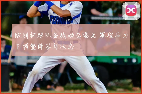 欧洲杯球队备战动态曝光 赛程压力下调整阵容与状态