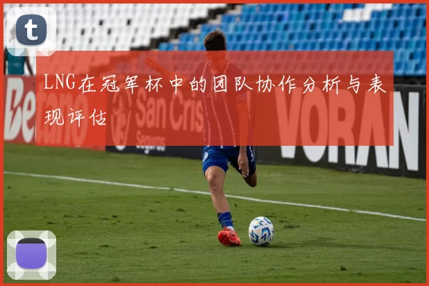LNG在冠军杯中的团队协作分析与表现评估