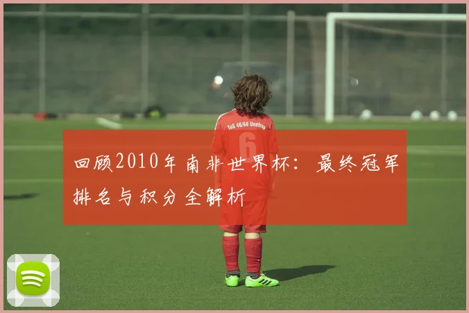 回顾2010年南非世界杯：最终冠军排名与积分全解析
