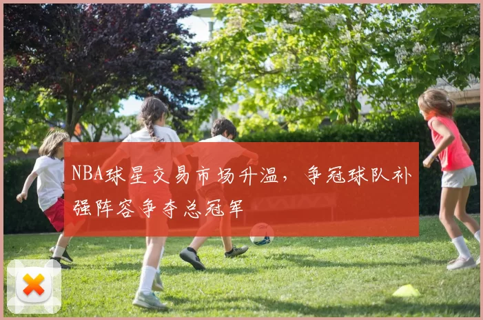 NBA球星交易市场升温，争冠球队补强阵容争夺总冠军