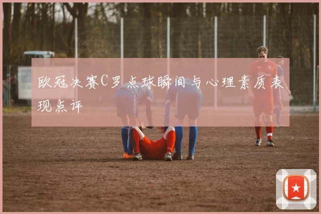 欧冠决赛C罗点球瞬间与心理素质表现点评