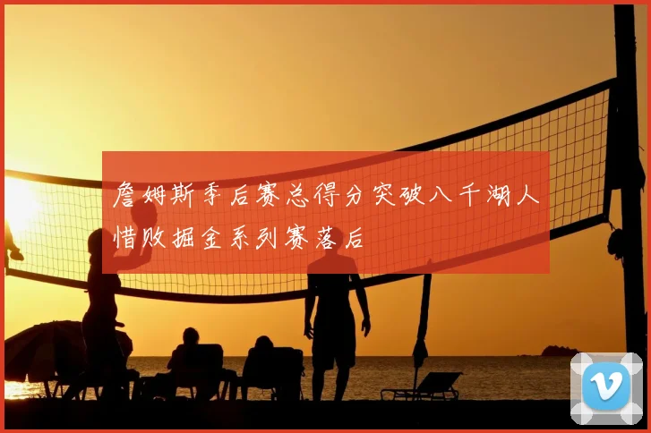 詹姆斯季后赛总得分突破八千湖人惜败掘金系列赛落后