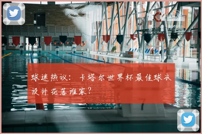 球迷热议：卡塔尔世界杯最佳球衣设计花落谁家？