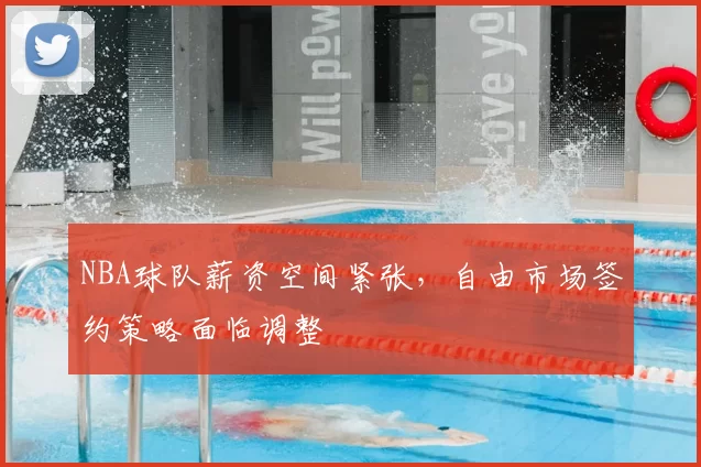 NBA球队薪资空间紧张，自由市场签约策略面临调整