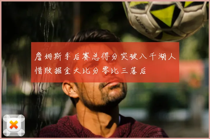 詹姆斯季后赛总得分突破八千湖人惜败掘金大比分零比三落后