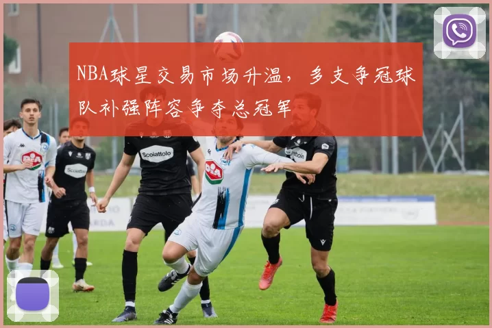 NBA球星交易市场升温，多支争冠球队补强阵容争夺总冠军
